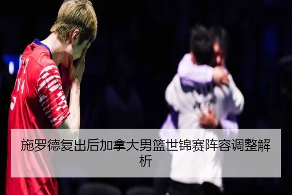 施罗德复出后加拿大男篮世锦赛阵容调整解析
